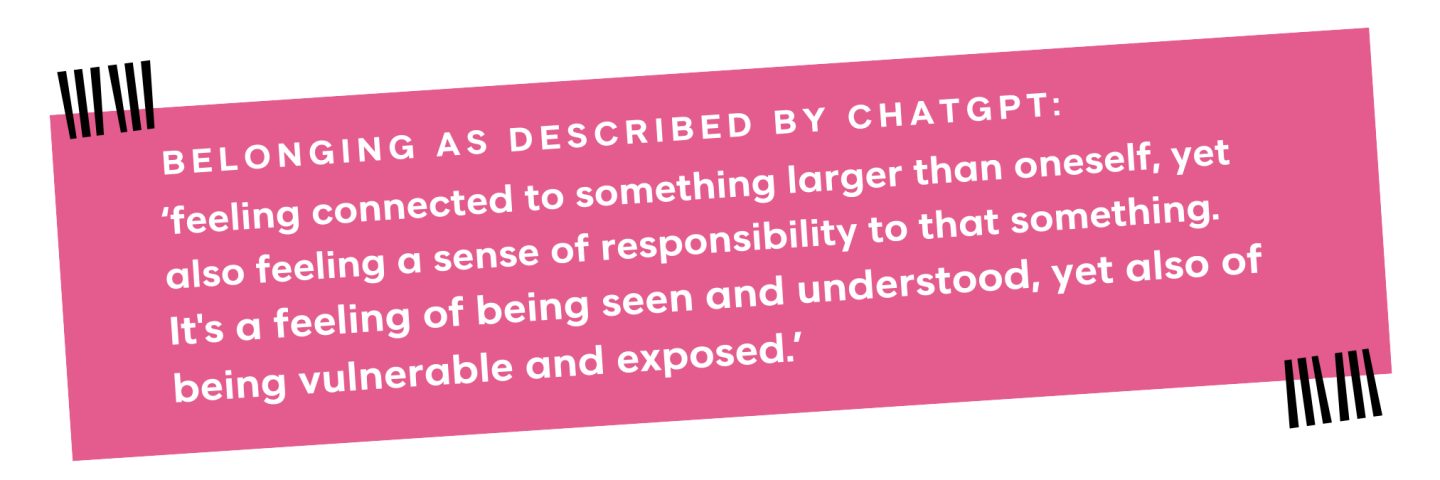 Belonging as described by ChatGPT: ‘feeling connected to something larger than oneself, yet also feeling a sense of responsibility to that something.  It's a feeling of being seen and understood, yet also of being vulnerable and exposed.’ 